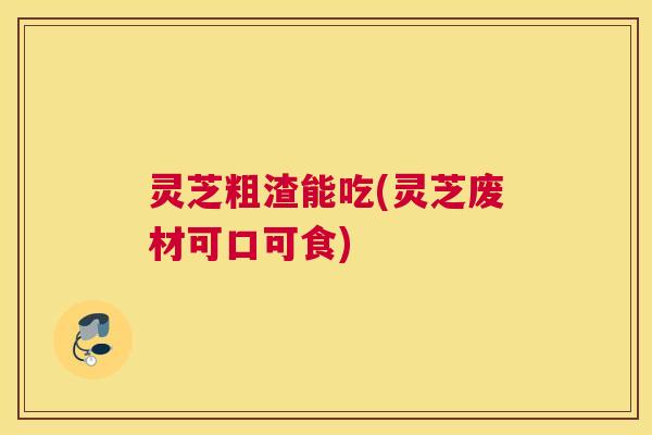 灵芝粗渣能吃(灵芝废材可口可食) 灵芝粗渣能吃(灵芝废材可口可食)