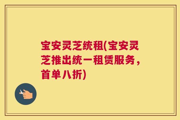 宝安灵芝统租(宝安灵芝推出统一租赁服务，首单八折)