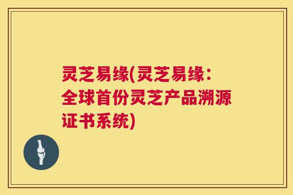 灵芝易缘(灵芝易缘：全球首份灵芝产品溯源证书系统)