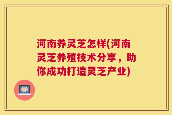 河南养灵芝怎样(河南灵芝养殖技术分享，助你成功打造灵芝产业)
