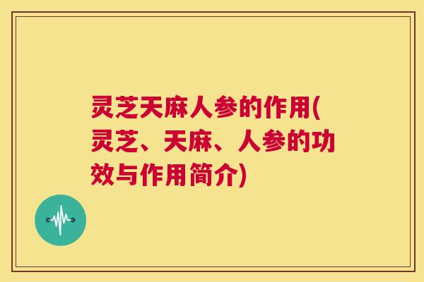 灵芝天麻人参的作用(灵芝、天麻、人参的功效与作用简介)