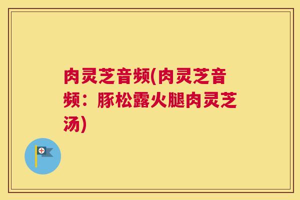 肉灵芝音频(肉灵芝音频：豚松露火腿肉灵芝汤)