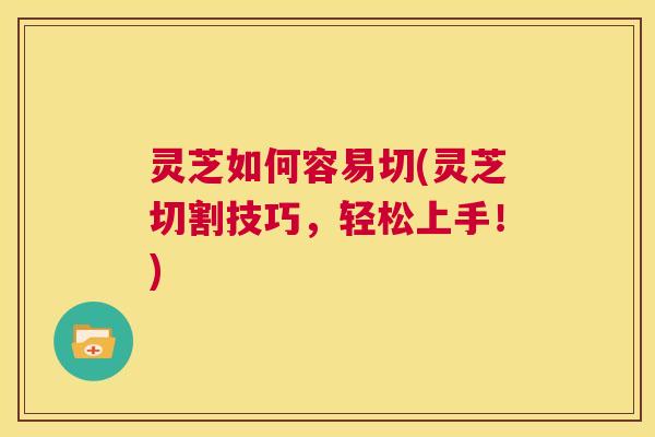 灵芝如何容易切(灵芝切割技巧，轻松上手！)