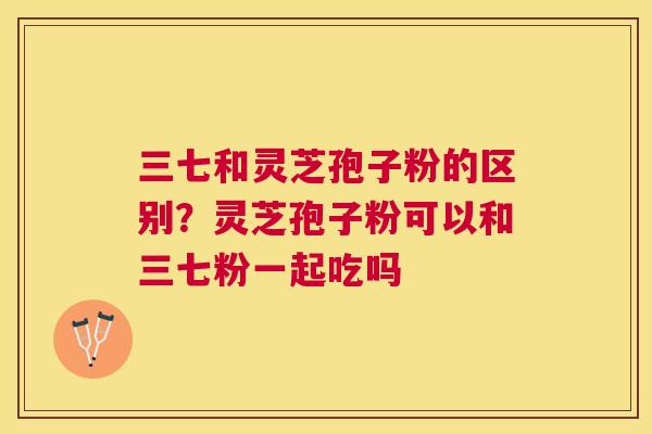 三七和灵芝孢子粉的区别？灵芝孢子粉可以和三七粉一起吃吗