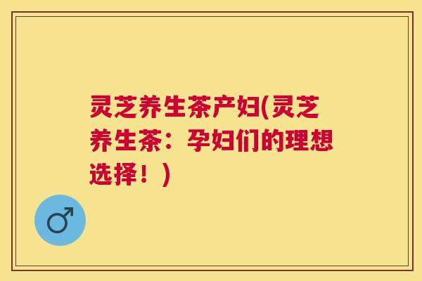 灵芝养生茶产妇(灵芝养生茶：孕妇们的理想选择！)