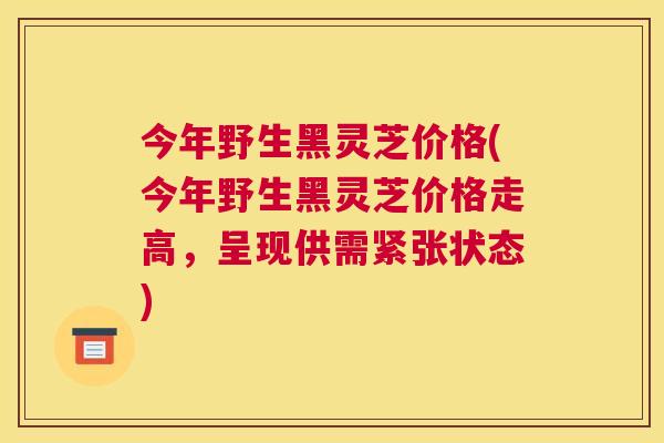 今年野生黑灵芝价格(今年野生黑灵芝价格走高，呈现供需紧张状态)