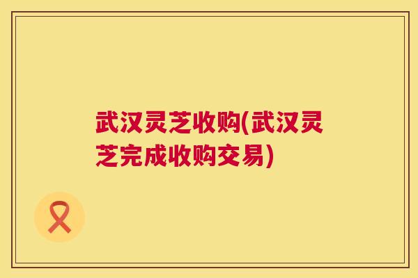 武汉灵芝收购(武汉灵芝完成收购交易)