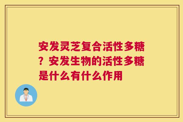 安发灵芝复合活性多糖？安发生物的活性多糖是什么有什么作用