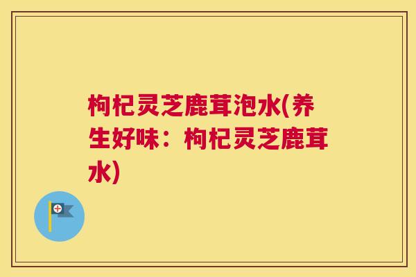 枸杞灵芝鹿茸泡水(养生好味：枸杞灵芝鹿茸水)