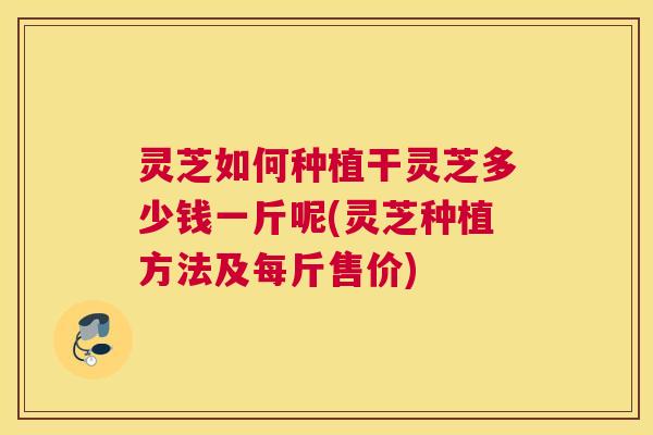 灵芝如何种植干灵芝多少钱一斤呢(灵芝种植方法及每斤售价) 灵芝如何种植干灵芝多少钱一斤呢(灵芝种植方法及每斤售价)