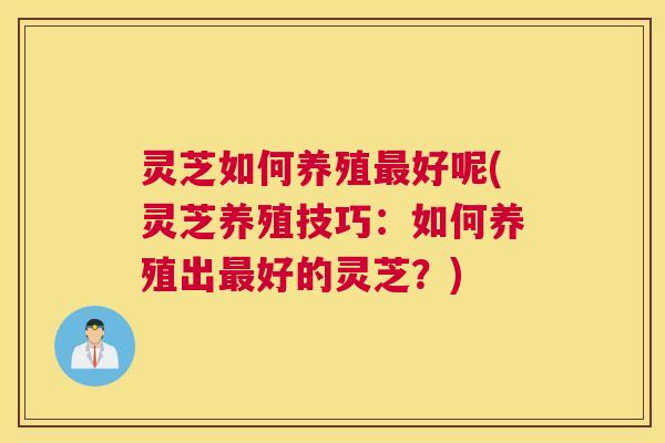 灵芝如何养殖最好呢(灵芝养殖技巧：如何养殖出最好的灵芝？)