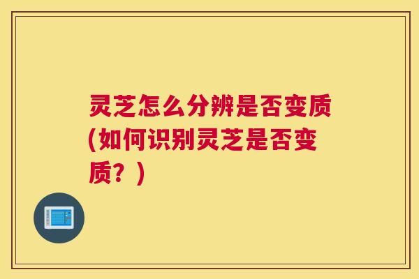 灵芝怎么分辨是否变质(如何识别灵芝是否变质？)