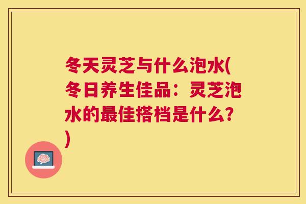 冬天灵芝与什么泡水(冬日养生佳品：灵芝泡水的最佳搭档是什么？)