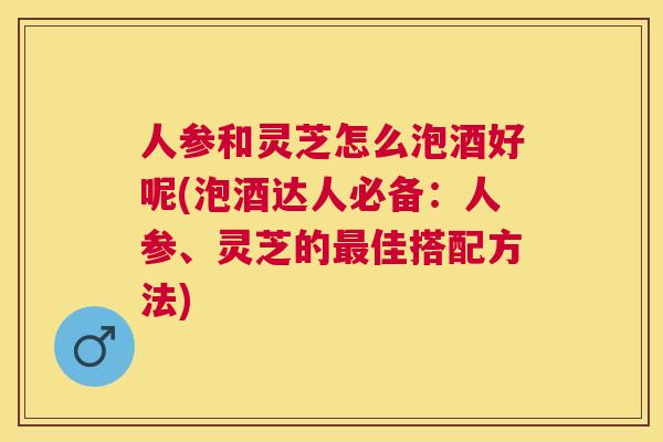 人参和灵芝怎么泡酒好呢(泡酒达人必备：人参、灵芝的最佳搭配方法)