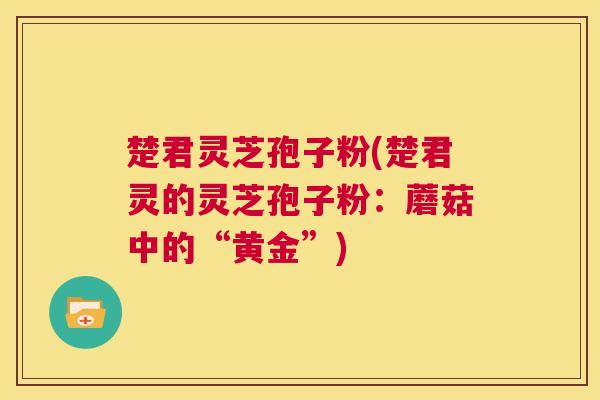 楚君灵芝孢子粉(楚君灵的灵芝孢子粉：蘑菇中的“黄金”)