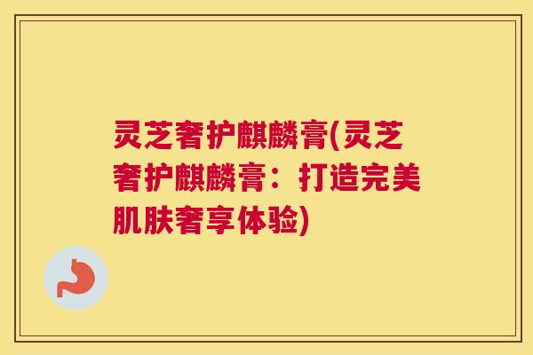 灵芝奢护麒麟膏(灵芝奢护麒麟膏：打造完美肌肤奢享体验)