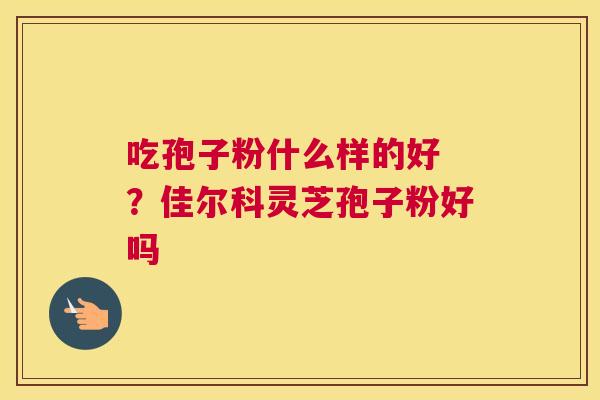 吃孢子粉什么样的好 ？佳尔科灵芝孢子粉好吗