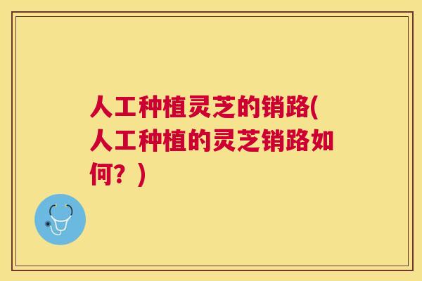 人工种植灵芝的销路(人工种植的灵芝销路如何？)