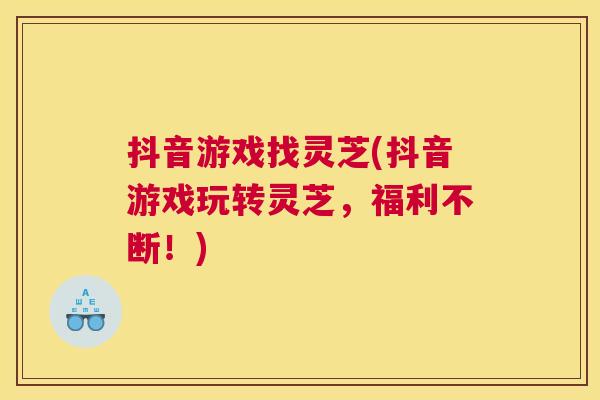 抖音游戏找灵芝(抖音游戏玩转灵芝,福利不断!) 抖音游戏找灵芝(抖音游戏玩转灵芝,福利不断!)