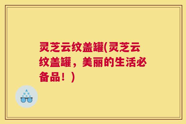 灵芝云纹盖罐(灵芝云纹盖罐，美丽的生活必备品！)