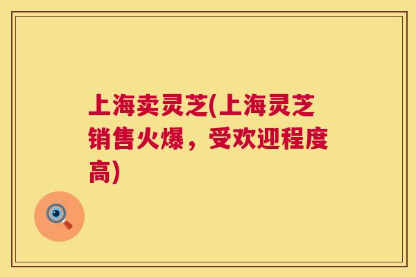 上海卖灵芝(上海灵芝销售火爆，受欢迎程度高)