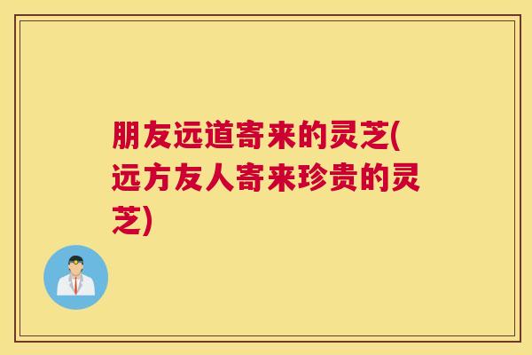 朋友远道寄来的灵芝(远方友人寄来珍贵的灵芝)