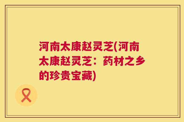 河南太康赵灵芝(河南太康赵灵芝：药材之乡的珍贵宝藏)