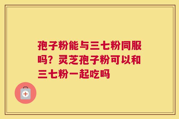 孢子粉能与三七粉同服吗？灵芝孢子粉可以和三七粉一起吃吗