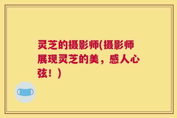灵芝的摄影师(摄影师展现灵芝的美，感人心弦！)