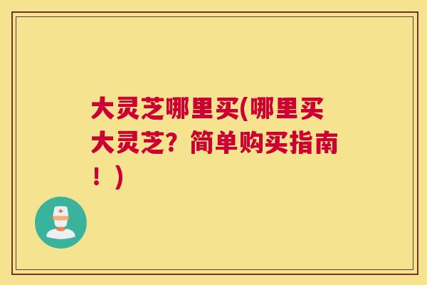 大灵芝哪里买(哪里买大灵芝？简单购买指南！)