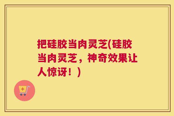 把硅胶当肉灵芝(硅胶当肉灵芝，神奇效果让人惊讶！)
