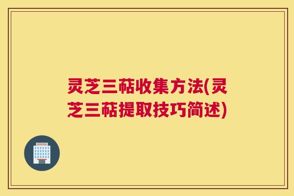 灵芝三萜收集方法(灵芝三萜提取技巧简述)