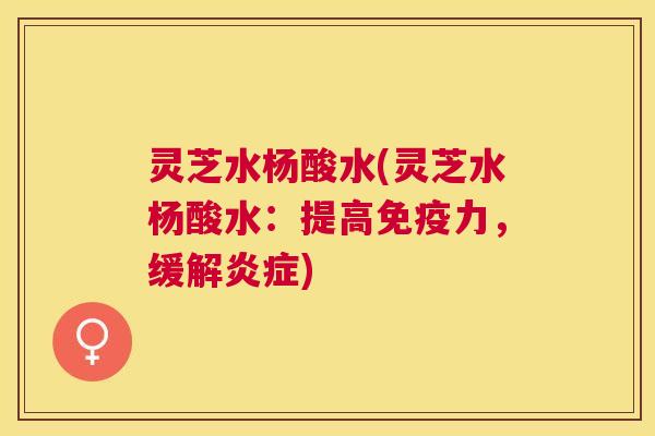 灵芝水杨酸水(灵芝水杨酸水：提高免疫力，缓解炎症)