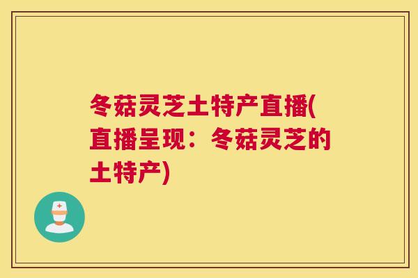 冬菇灵芝土特产直播(直播呈现：冬菇灵芝的土特产)