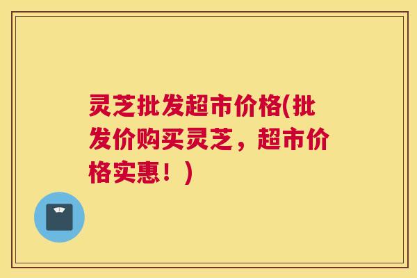灵芝批发超市价格(批发价购买灵芝，超市价格实惠！)
