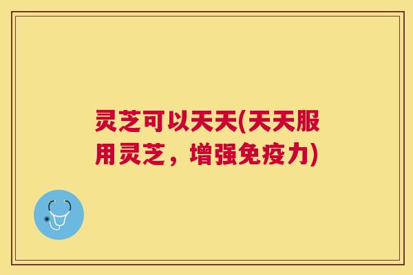 灵芝可以天天(天天服用灵芝，增强免疫力)