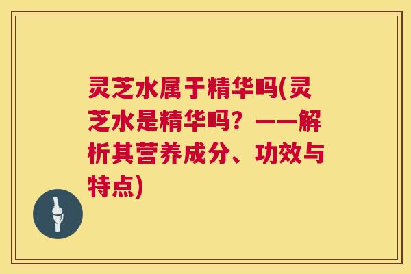 灵芝水属于精华吗(灵芝水是精华吗？——解析其营养成分、功效与特点)