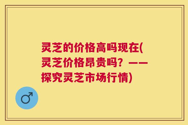 灵芝的价格高吗现在(灵芝价格昂贵吗？——探究灵芝市场行情)