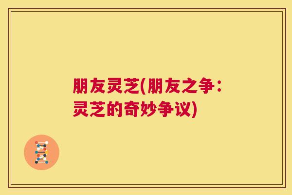 朋友灵芝(朋友之争：灵芝的奇妙争议)