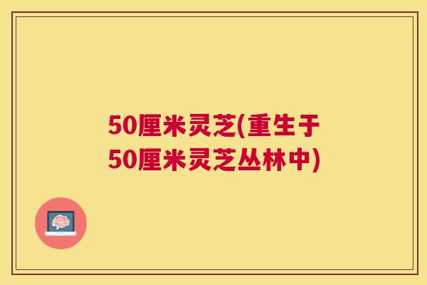 50厘米灵芝(重生于50厘米灵芝丛林中) 50厘米灵芝(重生于50厘米灵芝丛林中)