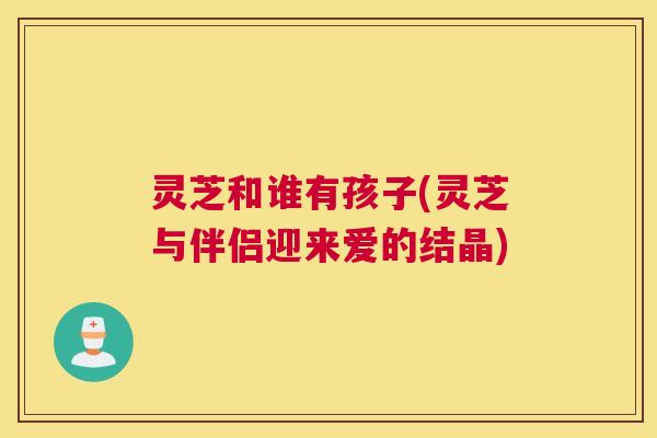 灵芝和谁有孩子(灵芝与伴侣迎来爱的结晶) 灵芝和谁有孩子(灵芝与伴侣迎来爱的结晶)