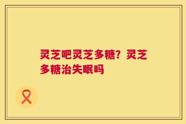 灵芝吧灵芝多糖？灵芝多糖治失眠吗
