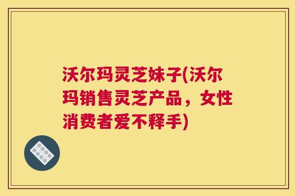 沃尔玛灵芝妹子(沃尔玛销售灵芝产品，女性消费者爱不释手)