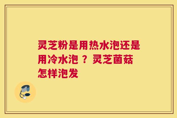 灵芝粉是用热水泡还是用冷水泡 ？灵芝菌菇怎样泡发