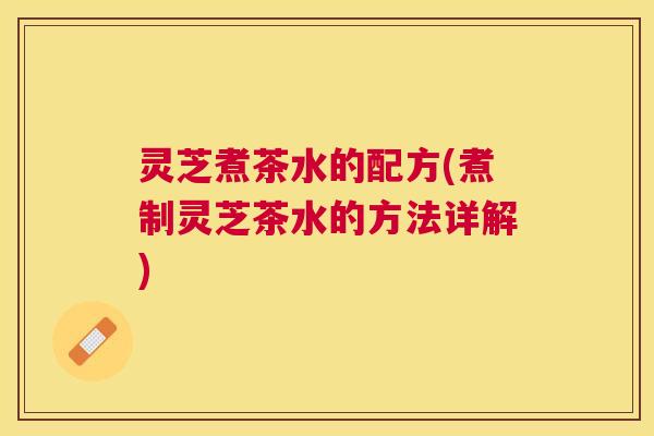 灵芝煮茶水的配方(煮制灵芝茶水的方法详解)