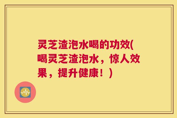 灵芝渣泡水喝的功效(喝灵芝渣泡水，惊人效果，提升健康！)