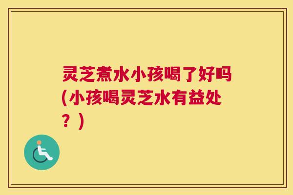 灵芝煮水小孩喝了好吗(小孩喝灵芝水有益处？)