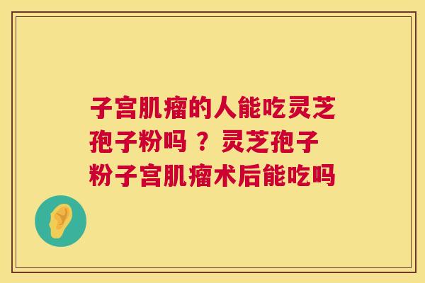 子宫的人能吃灵芝孢子粉吗 ？灵芝孢子粉子宫术后能吃吗