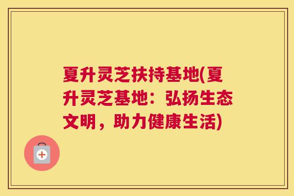 夏升灵芝扶持基地(夏升灵芝基地：弘扬生态文明，助力健康生活)