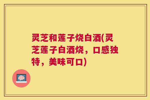 灵芝和莲子烧白酒(灵芝莲子白酒烧，口感独特，美味可口)